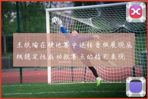 王欣瑜在硬地赛中逆转晋级展现底线稳定性成功救赛点的精彩表现