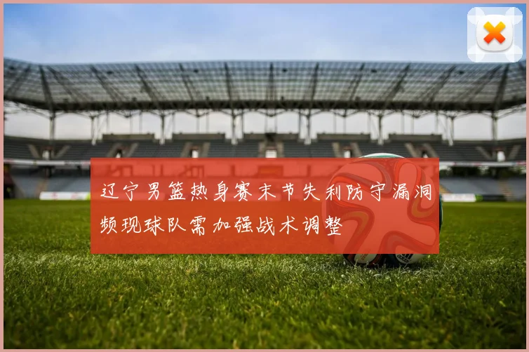 辽宁男篮热身赛末节失利防守漏洞频现球队需加强战术调整